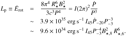 \begin{eqnarray} \label{eq:Edot} L_{\rm p} \equiv \dot{E}_{\rm rot} &=& \frac{8\pi^4~R_\star^6 B_\star^2}{3c^3 P^4} = I(2\pi)^2\frac{\dot{P}}{P^3}\\ &\sim& 3.9\times 10^{35}~{\rm erg\, s}^{-1}\,I_{45}\dot{P}_{-20}P_{-3}^{-3}\ \nonumber\\ &\sim& 9.6\times 10^{34}~{\rm erg\, s}^{-1}\,I_{45}P_{-3}^{-4}B_{\star,8}^2~R_{\star,6}^6.\nonumber \end{eqnarray}