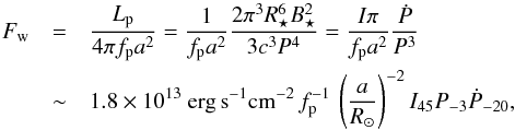\begin{eqnarray} \label{eq:FwEr} F_{\rm w} &=&\frac{L_{\rm p}}{4\pi f_{\rm p}a^2} = {\frac{1}{f_{\rm p}a^2}\frac{ 2 \pi^3 R_\star^6 B_\star^2}{3c^3 P^4} } =\frac{I\pi}{f_{\rm p}a^2}\frac{\dot{P}}{P^3}\\ &\sim& 1.8\times 10^{13}~{\rm erg\,s}^{-1}{\rm cm}^{-2}\,f_{\rm p}^{-1}\,\left(\frac{a}{R_\odot}\right)^{-2}I_{45}P_{-3}\dot{P}_{-20},\nonumber \end{eqnarray}