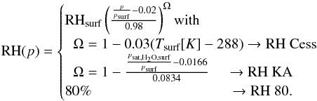 \begin{equation} {\rm RH}(p)= \begin{cases} {\rm RH}_{\rm surf}\left(\frac{\frac{p}{p_{\mathrm{surf}}}-0.02}{0.98}\right)^{\Omega} \text{with}\\ \hspace{0.2cm}\Omega=1-0.03(T_{\mathrm{surf}}[K]-288) \rightarrow \text{{\rm RH} Cess}\\ \hspace{0.2cm}\Omega=1-\frac{\frac{p_{\mathrm{sat,H_2O,surf}}}{p_{\mathrm{surf}}}-0.0166}{0.0834} \hspace{0.4cm}\rightarrow \text{{\rm RH} KA}\\ 80\% \hspace{3.3cm}\rightarrow \text{{\rm RH} 80.}\\ \end{cases} \end{equation}