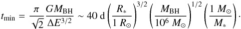 \begin{equation} t_{\rm min}=\frac{\pi}{\sqrt{2}}\frac{GM_{\rm BH}}{\Delta E^{3/2}} \sim 40~{\rm d } \left(\frac{\it R_{\rm *}}{1~R_{\rm \odot}}\right)^{3/2}\left(\frac{\it M_{\rm BH}}{10^6~M_{\rm \odot}}\right)^{1/2}\left(\frac{1~M_{\rm \odot}}{\it M_{\rm *}}\right)\cdot \label{tmostbound} \end{equation}