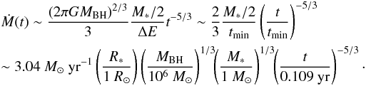 \begin{eqnarray} &&\dot M (t) \sim \frac{(2\pi GM_{\rm BH})^{2/3}}{3}\frac{M_{\rm *}/2}{\Delta E} t^{-5/3}\sim \frac{2}{3} \frac{M_{\rm *}/2}{t_{\rm min}}\left(\frac{\it t}{t_{\rm min}}\right)^{-5/3} \nonumber\\ &&\sim 3.04~M_{\rm \odot}~{\rm yr}^{-1} \left(\frac{\it R_{\rm *}}{1~R_{\rm \odot}}\right)\left(\frac{\it M_{\rm BH}}{10^6~M_{\rm \odot}}\right)^{1/3}\!\! \left(\frac{\it M_{\rm *}}{1~M_{\rm \odot}}\right)^{1/3}\!\!\left(\frac{\it t}{0.109~\rm yr}\right)^{\rm -5/3}\cdot \label{Mdotapprox} \end{eqnarray}