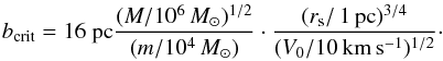 \begin{eqnarray} b_{\rm crit} = 16 ~{\rm pc} \frac{(M/10^6\,{M}_\odot)^{1/2}}{(m/10^4\,{M}_\odot)} \cdot \frac{(r_{\rm s}/{\rm \,1\,pc})^{3/4}}{(V_0/{\rm 10\,km\,s^{-1}})^{1/2}}\cdot \label{bcond} \end{eqnarray}