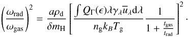 \begin{equation} \left(\frac{\omega_{\rm{rad}}}{\omega_{\rm{gas}}}\right)^2 = \frac{ a \rho_{\rm{d}}}{\delta m_{\rm{H}}}\left[\frac{\int Q_{\Gamma}(\epsilon)\lambda\gamma_{\rm{\lambda}} \overline{u}_{\rm{\lambda}} {\rm d}\lambda}{n_{\rm{g}}k_{B} T_{\rm{g}}} \frac{1}{1+\frac{t_{\rm{gas}}}{t_{\rm{rad}}}} \right]^2\cdot \label{eq:omega} \end{equation}