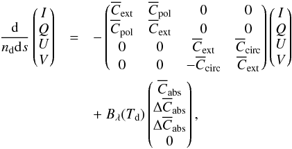 \begin{eqnarray} \frac{\rm{d}}{n_{\rm{d}}{\rm d}s}\begin{pmatrix} I\\ Q \\ U \\ V \end{pmatrix}&=&-\begin{pmatrix} \overline{C}_{\rm{\rm{ext}}} & \overline{C}_{\rm{pol}} & 0 & 0 \\ \overline{C}_{\rm{pol}} & \overline{C}_{\rm{\rm{ext}}} & 0 & 0\\ 0 & 0 & \overline{C}_{\rm{\rm{ext}}} & \overline{C}_{\rm{circ}} \\ 0 & 0 & -\overline{C}_{\rm{circ}} & \overline{C}_{\rm{ext}} \end{pmatrix}\begin{pmatrix} I\\ Q \\ U \\ V \end{pmatrix} \nonumber\\ &&+~ B_{\rm{\lambda}}(T_{\rm{d}})\begin{pmatrix} \overline{C}_{\rm{abs}}\\ \Delta \overline{C}_{\rm{abs}} \\ \Delta \overline{C}_{\rm{abs}} \\ 0 \end{pmatrix}, \label{eq:radtrans} \end{eqnarray}