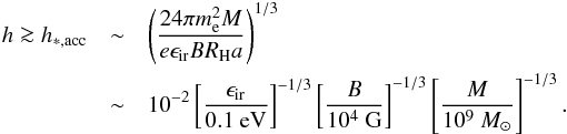 \begin{eqnarray} \label{f4} h\ga h_{*,{\rm acc}} &\sim& \left(\frac{24\pi m_{\rm e}^2 M}{e\epsilon_{\rm ir}BR_{\rm H} a}\right)^{1/3} \\ &\sim &10^{-2}\left[\frac{\epsilon_{\rm ir}}{0.1\mbox{ eV}}\right]^{-1/3}\left[\frac{B}{10^{4}\mbox{ G}}\right]^{-1/3}\left[\frac{M}{10^{9}~M_\odot}\right]^{-1/3}\nonumber. \end{eqnarray}