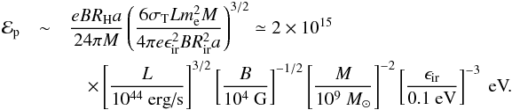 \begin{eqnarray} {\cal E}_{\rm p}&\sim& \frac{eBR_{\rm H}a}{24\pi M}\left(\frac{6\sigma_{\rm T}Lm_{\rm e}^2M}{4\pi e \epsilon_{\rm ir}^2BR_{\rm ir}^2a}\right)^{3/2} \simeq 2\times 10^{15}\\ &&\quad\times \left[\frac{L}{10^{44}\mbox{ erg/s}}\right]^{3/2}\left[\frac{B}{10^4\mbox{ G}}\right]^{-1/2}\left[\frac{M}{10^9~M_\odot}\right]^{-2}\left[\frac{\epsilon_{\rm ir}}{0.1\mbox{ eV}}\right]^{-3}\mbox{ eV.}\nonumber \end{eqnarray}