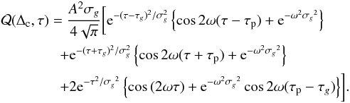 \begin{eqnarray} &&\mathcal{Q}(\Delta_{\rm c}, \tau) = \frac{A^2 \sigma_g}{4\sqrt{\pi}} \biggl[ {\rm e}^{- (\tau-{\tau_g})^2/\sigma_g^2} \left\{\cos{2\omega(\tau-\tau_{\rm p})} + {\rm e}^{-\omega^2 {\sigma_g}^2} \right\} \nonumber\\ &&\quad \quad\quad\quad+ {\rm e}^{- (\tau+{\tau_g})^2/\sigma_g^2} \left\{\cos{2\omega(\tau+\tau_{\rm p})} + {\rm e}^{-\omega^2 {\sigma_g}^2} \right\} \nonumber \\ && \quad\quad\quad \quad + 2 {\rm e}^{-\tau^2/{\sigma_g}^2} \left\{\cos{(2\omega\tau)} + {\rm e}^{-\omega^2 {\sigma_g}^2} \cos{2\omega(\tau_{\rm p} -\tau_g ) } \right\} \biggr]. \label{eq:Qsimplewavelet} \end{eqnarray}