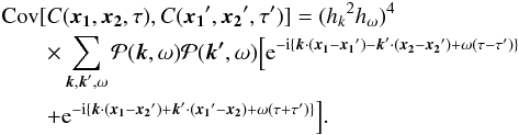 \begin{eqnarray} &&\mathrm{Cov} [ C (\vec{x_1},\vec{x_2},\tau) ,C(\vec{x_1}^{\prime}, \vec{x_2}^{\prime}, \tau^{\prime})] = ({h_k}^2 {h_\omega})^4\nonumber\\ &&\qquad \times \sum_{\vec{k}, \vec{k}^{\prime}, \omega} \mathcal{P}(\vec{k},\omega) \mathcal{P}(\vec{k^{\prime}},\omega) \Bigl[ {\rm e}^{ -{\rm i} \{\vec{k}\cdot(\vec{x_1}-\vec{x_1}^{\prime} ) - \vec{k}^{\prime} \cdot (\vec{x_2} - \vec{x_2}^{\prime}) + \omega (\tau-\tau^{\prime})\}} \nonumber \\&&\qquad +{\rm e}^{ -{\rm i}\{ \vec{k}\cdot(\vec{x_1}-\vec{x_2}^{\prime} ) + \vec{k}^{\prime} \cdot (\vec{x_1}^{\prime} - \vec{x_2})+ \omega (\tau+\tau^{\prime}) \} } \Bigr] . \label{eq:covC} \end{eqnarray}