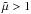 \hbox{$\tilde{\mu} > 1$}