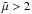 \hbox{$\tilde{\mu} > 2$}