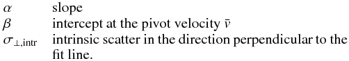 $$ \begin{array}{lp{0.8\linewidth}} \alpha & slope \\ \beta & intercept at the pivot velocity $\bar{v}$ \\ \sigma_{\perp,\mathrm{intr}} & intrinsic scatter in the direction perpendicular to the fit line. \end{array} $$