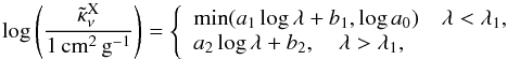 \begin{equation} \label{kapafit} \log\zav{\frac{\tilde \kappa_\nu^\text{X}}{1\,\text{cm}^2\,\text{g}^{-1}}}= \left\{\begin{array}{l} \min(a_1\log\lambda+b_1,\log a_0)\quad \lambda<\lambda_1,\\ a_2\log\lambda+b_2,\quad \lambda>\lambda_1,\\ \end{array}\right.\\ \end{equation}