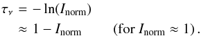 \begin{eqnarray} \nonumber \tau_\nu &\!\!\!\! = \!\!\!\!& -\ln(I_\mathrm{norm}) \\ &\!\!\!\! \approx\!\!\!\! & 1-I_\mathrm{norm} \qquad \left(\mathrm{for}\ I_\mathrm{norm} \approx 1\right). \end{eqnarray}
