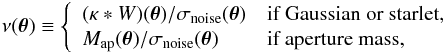\begin{eqnarray} \nu(\btheta) \equiv \left\{\begin{array}{ll} (\kappa\ast W)(\btheta)/\sigma_\noise(\btheta) & \text{if Gaussian or starlet,}\\ M_\ap(\btheta)/\sigma_\noise(\btheta) & \text{if aperture mass,} \end{array}\right. \end{eqnarray}