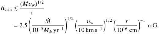 \begin{eqnarray} \begin{split} {B}_{\rm csm} & \lesssim\frac{(\dot{{M}}\mathrm{\upsilon}_{\rm w})^{1/2}}{\mathrm{r}}\\ & =2.5\left(\frac{{\dot{M}}}{10^{-5}{M_{\odot}\, {\rm yr}^{-1}}}\right)^{1/2} \left(\frac{\mathrm{\upsilon}_{\rm w}}{10\,\mathrm{km\, s^{-1}}}\right)^{1/2}\left(\frac{{r}}{10^{16}~\mathrm{cm}}\right)^{-1}\,\mathrm{mG}. \label{eq:B_csm} \end{split} \end{eqnarray}