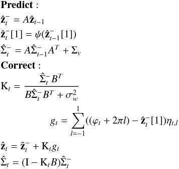 \appendix \setcounter{section}{1} \begin{eqnarray} &&\mathrm{\bf Predict:} \nonumber\\ &&\hat{\bf{z}}_{t}^- = {A} \hat{\bf{z}}_{t-1} \nonumber\\ &&\hat{\bf{z}}_{t}^-[1] = \psi(\hat{\bf{z}}_{t-1}^-[1]) \nonumber\\ &&\mathrm{\hat{\Sigma}}_{t}^{-} = {A} \mathrm{\hat{\Sigma}}_{t-1}^{-} {A}^T + \Sigma_v \nonumber\\ &&\mathrm{\bf Correct:} \nonumber\\ &&\mathrm{K}_t = \frac{\mathrm{\hat{\Sigma}}_{t}^{-} {B}^T}{{B} \mathrm{\hat{\Sigma}}_{t}^{-} {B}^T + \sigma_w^2} \nonumber\\ &&~~~~~~~~~~~~~~~~~~~g_t = \sum_{l=-1}^{1} ((\varphi_{t} + 2\pi l) - \hat{\bf{z}}_{t}^-[1])\eta_{t,l} \nonumber\\ &&\hat{\bf{z}}_{t} = \hat{\bf{z}}_{t}^- + \mathrm{K}_t g_t \nonumber\\ &&\mathrm{\hat{\Sigma}}_{t} = (\mathrm{I} - \mathrm{K}_t {B})\mathrm{\hat{\Sigma}}_{t}^{-} \end{eqnarray}