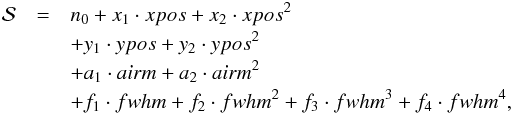 \begin{eqnarray} \mathcal{S}&=&n_0 + x_1\cdot xpos+x_2\cdot xpos^2\notag\\ & & + y_1\cdot ypos+y_2\cdot ypos^2\notag\\ & & + a_1\cdot airm+a_2\cdot airm^2\notag\\ & & + f_1\cdot fwhm+f_2\cdot fwhm^2+f_3\cdot fwhm^3+f_4\cdot fwhm^4 , \end{eqnarray}