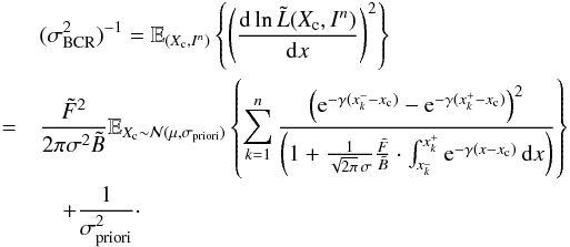 \begin{eqnarray} \label{eq_sub_sec_bounds_analysis_4} &&(\sigma^2_{\rm BCR})^{-1}= \mathbb{E}_{(X_{\rm c},I^n)} \left\{ \left( \frac{{\rm d} \ln \tilde{L}(X_{\rm c}, I^n)}{{\rm d} x} \right)^2 \right\} \nonumber\\ &=& \frac{\tilde{F}^2 }{2 \pi \sigma^2 \tilde{B}} \mathbb{E}_{X_{\rm c} \sim \mathcal{N}(\mu,\sigma_{\rm priori})} \left\{ \sum_{k=1}^{n} \frac{\left( {\rm e}^{-\gamma(x^-_k-x_{\rm c})} - {\rm e}^{-\gamma(x^+_k-x_{\rm c})} \right) ^2}{\left( 1 + \frac{1}{\sqrt{2 \pi} \, \sigma}\frac{\tilde{F}}{\tilde{B}} \cdot \int_{x^{\_}_k}^{x^+_k} {\rm e}^{-\gamma(x-x_{\rm c})} \, {\rm d}x \right)} \right\} \nonumber\\ && \quad + \frac{1}{\sigma^2_{\rm priori}}\cdot \end{eqnarray}