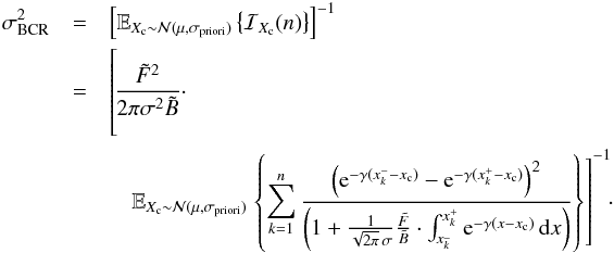 \begin{eqnarray} \label{eq_sub_sec_bounds_analysis_5} \sigma^2_{\rm BCR}&=&\left[ \mathbb{E}_{X_{\rm c} \sim \mathcal{N}(\mu,\sigma_{\rm priori})} \left\{ \mathcal{I}_{X_{\rm c}}(n) \right\} \right]^{-1} \nonumber\\ &=& \left[\phantom{\frac{\left( {\rm e}^{-\gamma(x^-_k-x_{\rm c})} - {\rm e}^{-\gamma(x^+_k-x_{\rm c})} \right) ^2}{\left( 1 + \frac{1}{\sqrt{2 \pi} \, \sigma}\frac{\tilde{F}}{\tilde{B}} \cdot \int_{x^{\_}_k}^{x^+_k} {\rm e}^{-\gamma(x-x_{\rm c})} \, {\rm d}x \right)}}\hspace*{-4.3cm} \frac{\tilde{F}^2 }{2 \pi \sigma^2 \tilde{B}} \cdot \notag \right.\\ && \quad \mathbb{E}_{X_{\rm c} \sim \mathcal{N}(\mu,\sigma_{\rm priori})} \left.\left\{ \sum_{k=1}^{n} \frac{\left( {\rm e}^{-\gamma(x^-_k-x_{\rm c})} - {\rm e}^{-\gamma(x^+_k-x_{\rm c})} \right) ^2}{\left( 1 + \frac{1}{\sqrt{2 \pi} \, \sigma}\frac{\tilde{F}}{\tilde{B}} \cdot \int_{x^{\_}_k}^{x^+_k} {\rm e}^{-\gamma(x-x_{\rm c})} \, {\rm d}x \right)} \right\} \right]^{-1}\!\!\cdot \end{eqnarray}