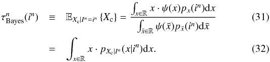 \begin{eqnarray} \label{eq_sec_opt_estimator_1} \tau^n_{\rm Bayes}(i^n) &\equiv& \mathbb{E}_{X_{\rm c}|I^n=i^n} \left\{X_{\rm c} \right\} = \frac{\int_{x\in \mathbb{R}} x \cdot \psi(x) p_{x}(i^n) {\rm d}x }{\int_{\bar{x}\in \mathbb{R}} \psi(\bar{x}) p_{\bar{x}}(i^n) {\rm d}\bar{x}}\\ \label{eq_sec_opt_estimator_1b} &=&\int_{x\in \mathbb{R}} x \cdot p_{X_{\rm c}|I^n}(x|i^n) {\rm d}x. \end{eqnarray}