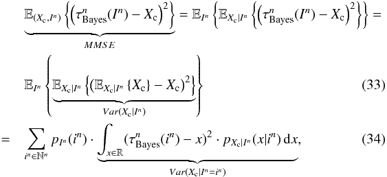 \begin{eqnarray} \label{eq_sec_opt_estimator_2} &&\underbrace{\mathbb{E}_{(X_{\rm c},I^n)} \left\{ \left( \tau^n_{\rm Bayes}(I^n) - X_{\rm c} \right)^2 \right\}}_{MMSE} = \mathbb{E}_{I^n} \left\{ \mathbb{E}_{X_{\rm c} | I^n} \left\{ \left( \tau^n_{\rm Bayes}(I^n) - X_{\rm c} \right)^2 \right\} \right\} = \nonumber\\ &&\mathbb{E}_{I^n} \left\{ \underbrace{\mathbb{E}_{X_{\rm c} | I^n} \left\{\left( \mathbb{E}_{X_{\rm c}|I^n} \left\{X_{\rm c} \right\} - X_{\rm c} \right)^2 \right\}}_{Var(X_{\rm c}|I^n)} \right\}\\ \label{eq_sec_opt_estimator_2b} &=&\sum_{i^n\in \mathbb{N}^n} p_{I^n}(i^n) \cdot \underbrace{\int_{x \in \mathbb{R}} (\tau^n_{\rm Bayes}(i^n)-x)^2 \cdot p_{X_{\rm c}|I^n}(x|i^n) \, {\rm d}x}_{Var(X_{\rm c}|I^n=i^n)}, \end{eqnarray}