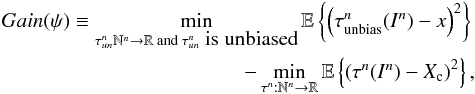 \begin{eqnarray} \label{eq_sec_com_cr_0} Gain(\psi) \equiv \min_{\tau_{un}^n\mathbb{N}^n \rightarrow \mathbb{R} \text{ and }\tau_{un}^n\mbox{ is unbiased}} \mathbb{E} \left\{ \left( \tau_{\rm unbias}^n(I^n)-x \right)^2 \right\} \nonumber\\ - \min_{\tau^n: \mathbb{N}^n \rightarrow \mathbb{R}} \mathbb{E} \left\{ \left( \tau^n(I^n)-X_{\rm c} \right)^2 \right\}, \end{eqnarray}