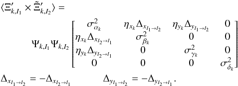 \begin{eqnarray} \label{eq:11} &&\langle\Xi_{k,I_1}' \times \Tilde{\Xi}_{k,I_2}' \rangle = \nonumber\\ &&\quad\quad\quad \Psi_{k,I_1} \Psi_{k,I_2} \begin{bmatrix} \sigma^2_{\alpha_{k}} & \eta_{x_k} \Delta_{x_{I_1 \rightarrow I_2}} & \eta_{y_k} \Delta_{y_{I_1 \rightarrow I_2}} & 0 \\ \eta_{x_k} \Delta_{x_{I_2 \rightarrow I_1}} & \sigma^2_{\beta_{k}} & 0 & 0 \\ \eta_{y_k} \Delta_{y_{I_2 \rightarrow I_1}} & 0 & \sigma^2_{\gamma_{k}} & 0 \\ 0 & 0 & 0 & \sigma^2_{\delta_{k}} \\ \end{bmatrix} \\ \notag &&\Delta_{x_{I_1 \rightarrow I_2}} = -\Delta_{x_{I_2 \rightarrow I_1}} \quad\quad\quad \Delta_{y_{I_1 \rightarrow I_2}} = -\Delta_{y_{I_2 \rightarrow I_1}}. \end{eqnarray}