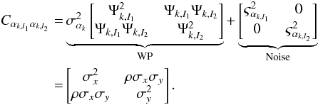 \begin{eqnarray} \begin{split} C_{\alpha_{k,I_1} \alpha_{k,I_2}} = & \underbrace{\sigma^2_{\alpha_{k}} \begin{bmatrix} \Psi^2_{k, I_1} & \Psi_{k, I_1} \Psi_{k, I_2} \\ \Psi_{k, I_1} \Psi_{k, I_2} & \Psi^2_{k, I_2} \\ \end{bmatrix} }_{\rm WP} + \underbrace{\begin{bmatrix} \varsigma^2_{\alpha_{k, I_1}} & 0 \\ 0 & \varsigma^2_{\alpha_{k, I_2}} \\ \end{bmatrix}}_{\rm Noise} \\ = & \begin{bmatrix} \sigma^2_{x} & \rho\sigma_{x}\sigma_{y} \\ \rho\sigma_{x}\sigma_{y} & \sigma^2_{y} \\ \end{bmatrix}. \end{split} \label{eq:12} \end{eqnarray}