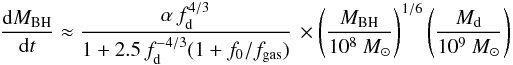 \begin{eqnarray*} \frac{{\rm d}M_{\rm BH}}{{\rm d}t} \approx {\alpha \, f_{\rm d}^{4/3}\over 1+2.5\,f_{\rm d}^{-4/3}(1 + f_0/f_{\rm gas}) } \, \times \left( \frac{M_{\rm BH}}{10^8~M_{\odot}}\right)^{1/6} \left( \frac{M_{\rm d}}{10^9~M_{\odot}}\right) \end{eqnarray*}