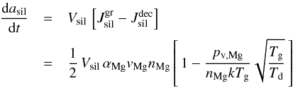 \begin{eqnarray} \label{e_rate_ol} \frac{{\rm d} a_{\rm sil}}{{\rm d} t} & =& V_{\rm sil} \, \left[J^{\rm gr}_{\rm sil} - J^{\rm dec}_{\rm sil} \right] \nonumber \\ & = & \frac{1}{2} \, V_{\rm sil} \, \alpha_{\rm Mg} v_{\rm Mg} n_{\rm Mg} \left[\, 1 - \frac{p_{\rm v , Mg}}{n_{\rm Mg} k T_{\rm g}} \sqrt{\frac{T_{\rm g}}{T_{\rm d}}} \, \right] \end{eqnarray}