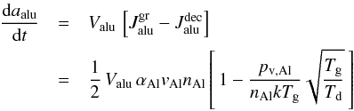 \begin{eqnarray} \label{e_rate_crn} \frac{{\rm d} a_{\rm alu}}{{\rm d} t} & =& V_{\rm alu} \, \left[J^{\rm gr}_{\rm alu} - J^{\rm dec}_{\rm alu} \right] \nonumber \\ & = & \frac{1}{2} \, V_{\rm alu} \, \alpha_{\rm Al} v_{\rm Al} n_{\rm Al} \left[\, 1 - \frac{p_{\rm v ,Al}}{n_{\rm Al} k T_{\rm g}} \sqrt{\frac{T_{\rm g}}{T_{\rm d}}} \, \right] \end{eqnarray}