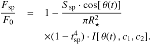 \begin{eqnarray} \nonumber \label{eq:spotflux} \frac{F_\mathrm{sp}}{F_0} &=& 1 - \frac{S_\mathrm{sp} \cdot \cos[\, \theta(t)]}{\pi R_{\star}^{2}} \,\\ &&\times ( 1 - t_\mathrm{sp}^4 )\cdot I[\, \theta(t)\, ,c_1,c_2] . \end{eqnarray}