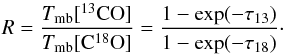 \begin{equation} R = \frac{T_{\rm mb}[^{13}{\rm CO}]} { T_{\rm mb}[{\rm C}^{18}{\rm O}] } = \frac{ 1 - \exp(-\tau_{13}) } { 1 - \exp(-\tau_{18})}\cdot \label{eq:tau} \end{equation}