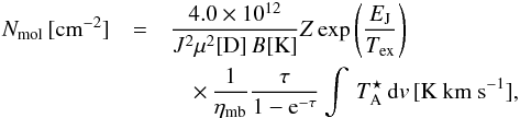 \begin{eqnarray} N_{\rm mol} \, [{\rm cm}^{-2}] &=& \frac{4.0\times 10^{12}} {J^2\mu^2[{\rm D}] \,B [{\rm K}] } Z \exp\left( \frac{E_{\rm J}}{T_{\rm ex}} \right ) \nonumber \\ && \quad \times\, \frac{1}{\eta_{\rm mb}} \frac{\tau}{1-{\rm e}^{-\tau}} \int \, T_{\rm A}^{\star} \, {\rm d}v \, [{\rm K~ km~ s}^{-1}], \label{eq:cd} \end{eqnarray}