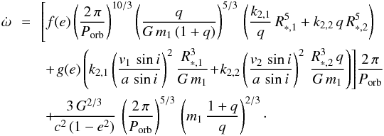 \begin{eqnarray} \dot{\omega}\! \!& = &\!\! \left[f(e)\left(\frac{2\,\pi}{P_{\rm orb}}\right)^{10/3} \left(\frac{q}{G\,m_1\,(1 + q)}\right)^{5/3}\,\left(\frac{k_{2,1}}{q}\,R_{*,1}^5+k_{2,2}\,q\,R_{*,2}^5\right)\right. \nonumber\\ & &+\! \left.g(e)\left(k_{2,1}\left(\frac{v_1\,\sin{i}}{a\,\sin{i}}\right)^2\frac{R_{*,1}^3}{G\,m_1} \! +\! k_{2,2}\left(\frac{v_2\,\sin{i}}{a\,\sin{i}}\right)^2\,\frac{R_{*,2}^3\,q}{G\,m_1}\right)\right]\!\frac{2\,\pi}{P_{\rm orb}} \nonumber \\ & &+ \! \frac{3\,G^{2/3}}{c^2\,(1 - e^2)}\,\left(\frac{2\,\pi}{P_{\rm orb}}\right)^{5/3}\,\left(m_1\,\frac{1 + q}{q}\right)^{2/3} \label{omegadotBenvenuto} \cdot \end{eqnarray}