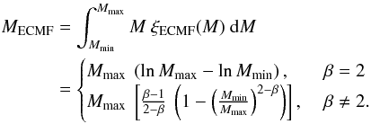 \begin{eqnarray} \label{M_ecmf} \begin{split} M_{\mathrm{ECMF}} & = \int^{M_{\mathrm{max}}}_{M_{\mathrm{min}}} { M ~ \xi_{\mathrm{ECMF}} (M) ~ \mathrm{d} M } \\ & = \begin{cases} M_{\mathrm{max}} ~ \left( \ln M_{\mathrm{max}} - \ln M_{\mathrm{min}} \right), & \ \beta = 2 \\ M_{\mathrm{max}} ~ \left[ \frac{\beta - 1}{2 - \beta} ~ \left( 1 - \left( \frac{ M_{\mathrm{min}} }{ M_{\mathrm{max}} } \right)^{2 - \beta} \right) \right], & \ \beta \neq 2 . \\ \end{cases} \end{split} \end{eqnarray}