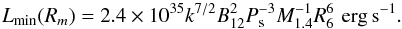 \begin{equation} \label{magac} L_{\rm min}(R_m) = 2.4 \times 10^{35} k^{7/2} B_{12}^2 P_{\rm s}^{-3} M_{1.4}^{-1} R_{6}^6 \, \, {\rm erg \, s^{-1}} . \end{equation}