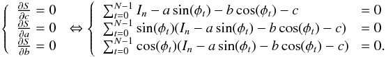 \appendix \setcounter{section}{2} \begin{eqnarray*} \left\{ \begin{array}{ll} \frac{\partial S}{\partial c} = 0\\ \frac{\partial S}{\partial a} = 0\\ \frac{\partial S}{\partial b} = 0 \end{array}\right. \Leftrightarrow \left\{ \begin{array}{ll} \sum_{t=0}^{N-1} I_n - a\sin(\phi_t) - b\cos(\phi_t) - c\!\!\!\! &=0\\ \sum_{t=0}^{N-1} \sin(\phi_t) (I_n - a\sin(\phi_t) - b\cos(\phi_t) - c)\! &=0\\ \sum_{t=0}^{N-1} \cos(\phi_t) (I_n - a\sin(\phi_t) - b\cos(\phi_t) - c)\! &=0. \end{array}\right. \end{eqnarray*}