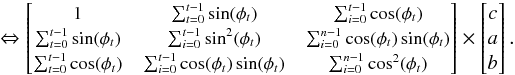 \appendix \setcounter{section}{2} \begin{equation} \nonumber \Leftrightarrow {\fontsize{9pt}{11pt} \selectfont \begin{bmatrix} 1 & \sum_{t=0}^{t-1} \sin(\phi_t) & \sum_{i=0}^{t-1} \cos(\phi_t)\\ \sum_{t=0}^{t-1} \sin(\phi_t) & \sum_{i=0}^{t-1} \sin^2(\phi_t) & \sum_{i=0}^{n-1} \cos(\phi_t) \sin(\phi_t) \\ \sum_{t=0}^{t-1} \cos(\phi_t) & \sum_{i=0}^{t-1} \cos(\phi_t) \sin(\phi_t) & \sum_{i=0}^{n-1} \cos^2(\phi_t) \end{bmatrix}} \times \begin{bmatrix} c \\ a \\ b \end{bmatrix} . \end{equation}