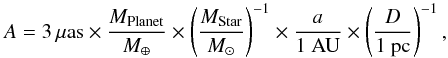 \begin{equation} \label{eq:astrometric_signal} A = 3\,\mu \ml{as} \times \frac{M_{\ml{Planet}}}{\me} \times \left(\frac{M_{\ml{Star}}}{\ms}\right)^{-1} \times \frac{a}{1~\ml{AU}} \times \left(\frac{D}{1~\ml{pc}}\right)^{-1}, \end{equation}