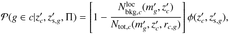 \begin{equation} \label{eq:pmem2} \mathcal{P}(g\in c| z'_{c},z'_{{\rm s},g},\Pi) = \left[1- \frac{N_{{\rm bkg},c}^{\rm loc}(m'_g,z'_{c})}{N_{{\rm tot},c}(m'_g,z'_{c},r_{c,g})}\right]\phi(z'_{c},z'_{{\rm s},g}), \end{equation}