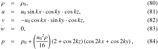 \begin{eqnarray} \rho & =& \rho_0, \\ u & =& u_0 \sin{kx} \cdot \cos{ky} \cdot \cos{kz}, \\ v & =& - u_0 \cos{kx} \cdot \sin{ky} \cdot \cos{kz}, \\ w & =& 0, \\ p & =& p_0 + \left(\frac{{u_0}^2\rho}{16}\right) \left(2+\cos{2kz} \right) \left(\cos{2kx} + \cos{2ky} \right), \end{eqnarray}