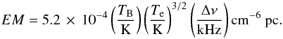 \begin{equation} EM = 5.2\ee{-4} \left(\frac{T_{\rm B}}{\mathrm{K}}\right) \left(\frac{T_{\rm e}}{\mathrm{K}}\right)^{3/2} \left(\frac{\Delta \nu}{\mathrm{kHz}}\right) \mathrm{cm}^{-6}\mathrm{~pc}. \end{equation}