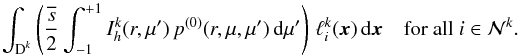 \begin{equation} \int_{\D^k} \left(\frac{\overline{s}}{2} \int_{-1}^{+1} I_h^k(r,\mu') \,p^{(0)}(r,\mu,\mu')\, {\rm d}\mu' \right)\, \ell_i^k(\x) \, {\rm d}\x \quad \text{for all } i \in \mathcal N^k. \end{equation}
