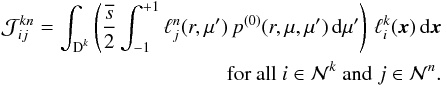 \begin{eqnarray} \mathcal J^{kn}_{ij} = \int_{\D^k} \left( \frac{\overline{s}}{2} \int_{-1}^{+1} \ell_j^n(r,\mu') \, p^{(0)}(r,\mu,\mu')\, {\rm d}\mu' \right) \, \ell_i^k(\x)\, {\rm d}\x\nonumber\\ \quad \text{for all } i \in \mathcal N^k \text{ and } j \in \mathcal N^n. \label{eq:scattering_integral} \end{eqnarray}