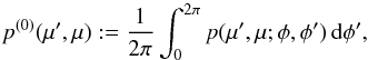 \begin{equation} p^{(0)} (\mu',\mu) := \frac{1}{2\pi} \int_0^{2\pi} p(\mu',\mu;\phi,\phi')\, {\rm d}\phi', \end{equation}