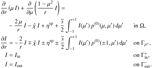 \begin{equation} \label{eq:rt_problem} \begin{aligned} \frac{\partial}{\partial r}&\left( \mu \, I \right) + \frac{\partial}{\partial \mu} \left( \frac{1-\mu^2}{r} \, I \right) =\\ & - \frac{2\, \mu}{r} \, I -\hat{\chi}\, I + \eta^{\text{sp}} + \frac{\overline{s}}{2} \int_{-1}^{+1} I(\mu') \, p^{(0)}(\mu,\mu') \, {\rm d}\mu'&& \text{in } \Omega,\\ \frac{\partial I}{\partial r} & = -\frac{2}{r} \, I \mp \hat{\chi}\, I \pm \eta^{\text{sp}} \pm \frac{\overline{s}}{2} \int_{-1}^{+1} I(\mu') \, p^{(0)}(\pm 1,\mu') \, {\rm d}\mu'&& \text{on } \Gamma_{\mu^\pm},\\ I & = I_{\text{in}} &&\text{on } \Gamma_{\text{in}}^+,\\ I & = I_{\text{out}} &&\text{on } \Gamma_{\text{out}}^-. \end{aligned} \end{equation}
