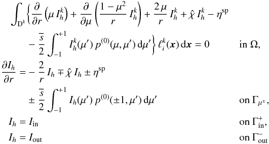 \begin{equation} \label{eq:dg_method} \begin{aligned} \int_{\D^k} & \bigg\{ \frac{\partial}{\partial r}\left( \mu \, I_h^k \right) + \frac{\partial}{\partial \mu} \left( \frac{1-\mu^2}{r} \, I_h^k \right) + \frac{2\, \mu}{r} \, I_h^k + \hat{\chi}\, I_h^k - \eta^{\text{sp}} \\ & - \frac{\overline{s}}{2} \int_{-1}^{+1} I_h^k(\mu') \, p^{(0)}(\mu,\mu') \, {\rm d}\mu' \bigg\} \,\ell_i^k(\x)\, {\rm d}\x = 0 && \text{in } \Omega,\\ \frac{\partial I_h}{\partial r} = &-\frac{2}{r} \, I_h \mp \hat{\chi}\, I_h \pm \eta^{\text{sp}} \\ &\pm \frac{\overline{s}}{2} \int_{-1}^{+1} I_h(\mu') \, p^{(0)}(\pm 1,\mu') \, {\rm d}\mu'&& \text{on } \Gamma_{\mu^\pm},\\ I_h = & ~I_{\text{in}} &&\text{on } \Gamma_{\text{in}}^+,\\ I_h = & ~I_{\text{out}} &&\text{on } \Gamma_{\text{out}}^- \end{aligned} \end{equation}
