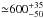 \hbox{${\simeq} 600^{+35}_{-50}$}
