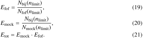 \begin{eqnarray} &&E_{\textrm{fof}}=\frac{N_{\textrm{bij}}(n_{\textrm{limit}})}{N_{\textrm{fof}}(n_{\textrm{limit}})}, \label{E_fof} \\ &&E_{\textrm{mock}}=\frac{N_{\textrm{bij}}(n_{\textrm{limit}})}{N_{\textrm{mock}}(n_{\textrm{limit}})}, \label{E_mock} \\ &&E_{\textrm{tot}} = E_{\textrm{mock}} \cdot E_{\textrm{fof}}. \label{E_tot} \end{eqnarray}
